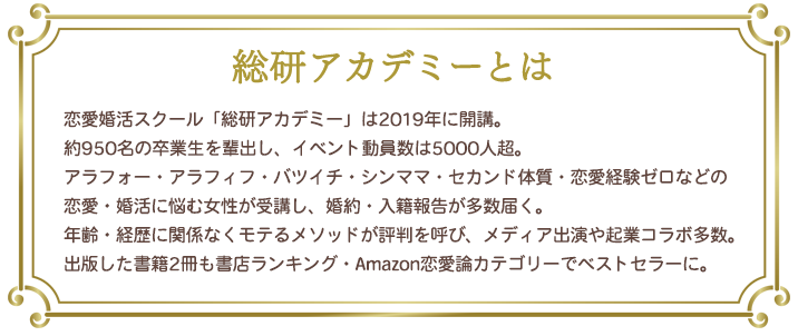 総研アカデミーの説明：恋愛婚活スクール「総研アカデミー」は2019年に開講。約700名の卒業生を輩出し、イベント動員数は4000人超。アラフォー・アラフィフ・バツイチ・シンママ・セカンド体質・恋愛経験ゼロなどの恋愛・婚活に悩む女性が受講し、婚約・入籍報告が多数届く。年齢・経歴に関係なくモテるメソッドが評判を呼び、メディア出演や起業コラボ多数。出版した書籍2冊も書店ランキング・Amazon恋愛論カテゴリーでベストセラーに。