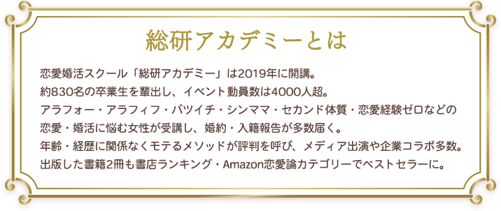 総研アカデミーの説明：恋愛婚活スクール「総研アカデミー」は2019年に開講。約700名の卒業生を輩出し、イベント動員数は4000人超。アラフォー・アラフィフ・バツイチ・シンママ・セカンド体質・恋愛経験ゼロなどの恋愛・婚活に悩む女性が受講し、婚約・入籍報告が多数届く。年齢・経歴に関係なくモテるメソッドが評判を呼び、メディア出演や起業コラボ多数。出版した書籍2冊も書店ランキング・Amazon恋愛論カテゴリーでベストセラーに。
