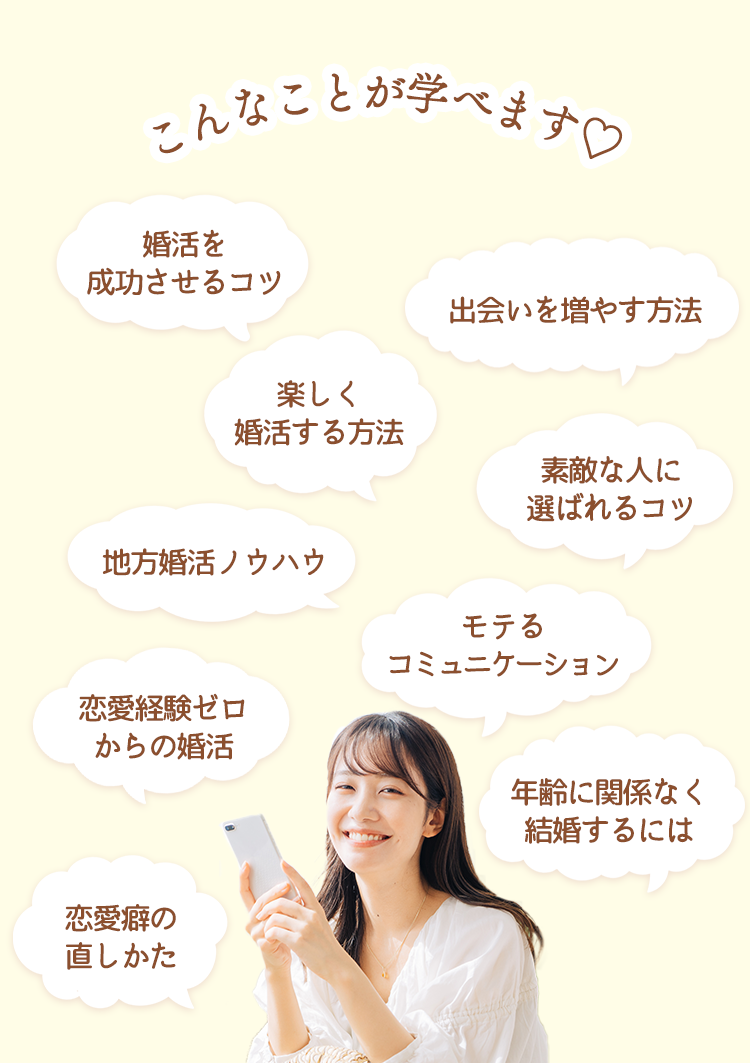 こんなことが学べます：婚活を成功させるコツ・出会いを増やす方法・年齢に関係なく結婚するには・恋愛癖の直しかた・楽しく婚活する方法・モテるコミュニケーション・素敵な人に選ばれるコツ・地方婚活ノウハウ・恋愛経験ゼロからの婚活