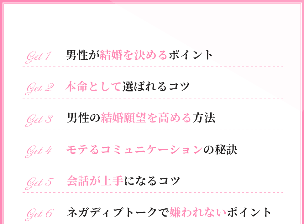 ・男性が結婚を決めるポイント
・本命として選ばれるコツ
・男性の結婚願望を高める方法
・モテるコミュニケーションの秘訣
・会話が上手になるコツ
・ネガディブトークで嫌われないポイント