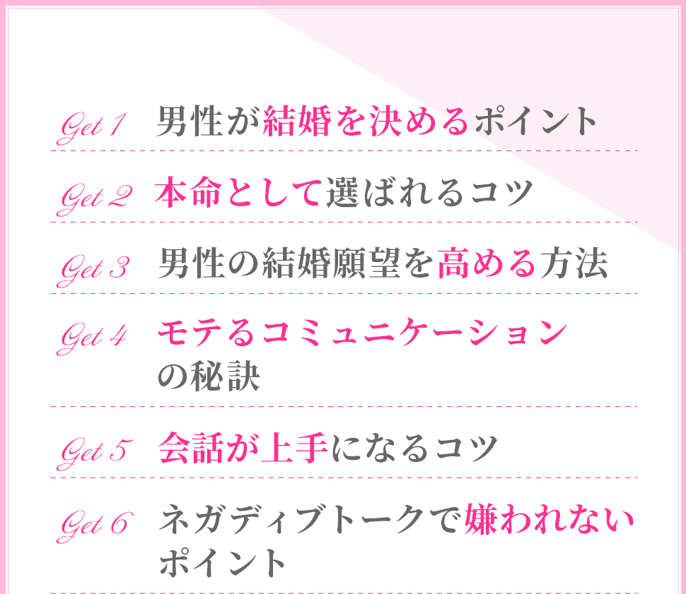 ・男性が結婚を決めるポイント
・本命として選ばれるコツ
・男性の結婚願望を高める方法
・モテるコミュニケーションの秘訣
・会話が上手になるコツ
・ネガディブトークで嫌われないポイント