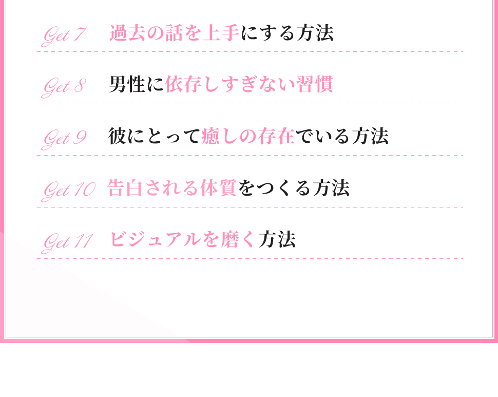 ・過去の話を上手にする方法
・男性に依存しすぎない習慣
・彼にとって癒しの存在でいる方法
・告白される体質をつくる方法
・ビジュアルを磨く方法