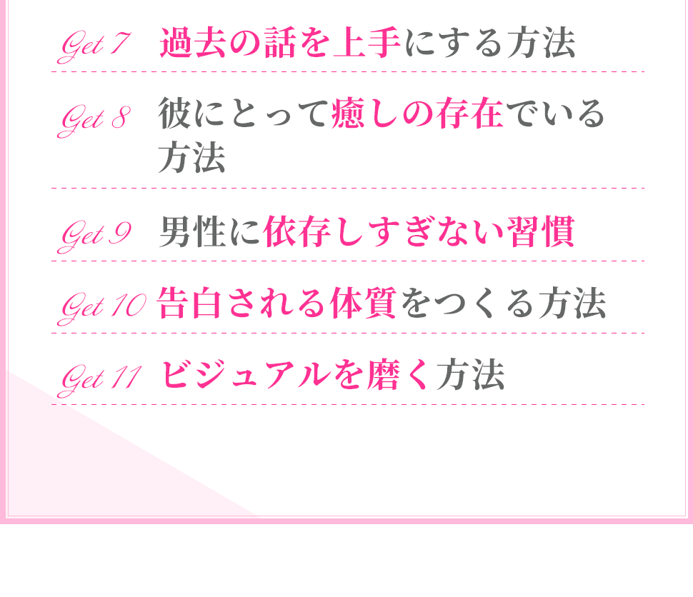 ・過去の話を上手にする方法
・男性に依存しすぎない習慣
・彼にとって癒しの存在でいる方法
・告白される体質をつくる方法
・ビジュアルを磨く方法