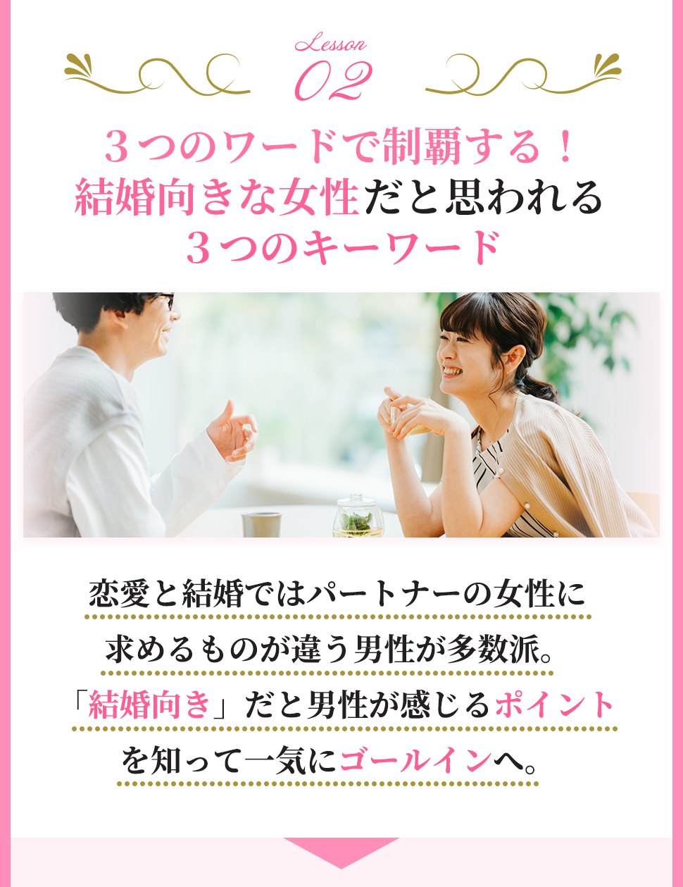 【LESSON２】
３つのワードで制覇する！
結婚向きな女性だと思われる３つのキーワード

恋愛と結婚ではパートナーの女性に
求めるものが違う男性が多数派。
「結婚向き」だと男性が感じるポイントを知って一気にゴールインへ。